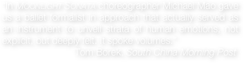 “In Moonlight Sonata choreographer Michael Mao gave us a ballet formalist in approach that actually served as an instrument to unveil strata of human emotions, not explicit, but deeply felt. It spoke volumes.”  
                           Tom Borek, South China Morning Post