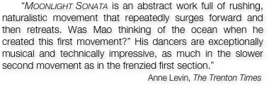     “Moonlight Sonata is an abstract work full of rushing, naturalistic movement that repeatedly surges forward and then retreats. Was Mao thinking of the ocean when he created this first movement?” His dancers are exceptionally musical and technically impressive, as much in the slower second movement as in the frenzied first section.” 
                                                     Anne Levin, The Trenton Times